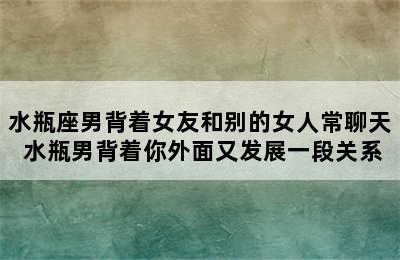 水瓶座男背着女友和别的女人常聊天 水瓶男背着你外面又发展一段关系